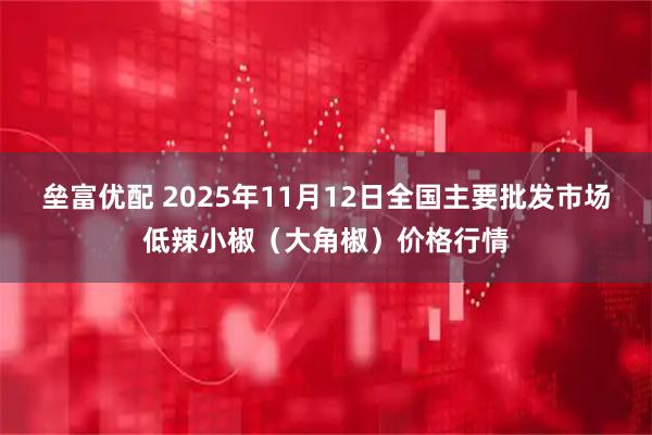 垒富优配 2025年11月12日全国主要批发市场低辣小椒（大角椒）价格行情