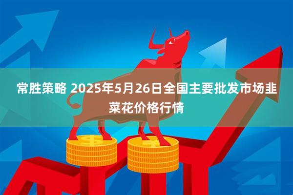 常胜策略 2025年5月26日全国主要批发市场韭菜花价格行情