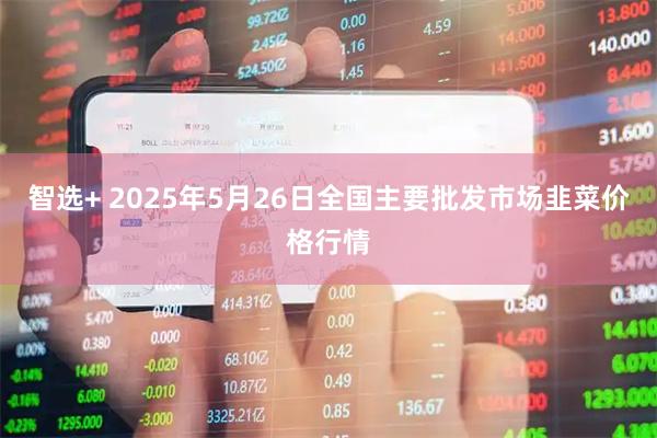 智选+ 2025年5月26日全国主要批发市场韭菜价格行情