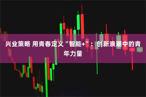 兴业策略 用青春定义“智能+”：创新浪潮中的青年力量