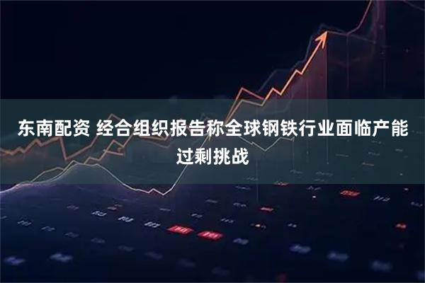 东南配资 经合组织报告称全球钢铁行业面临产能过剩挑战