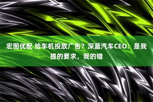 宏图优配 给车机投放广告？深蓝汽车CEO：是我提的要求，我的错