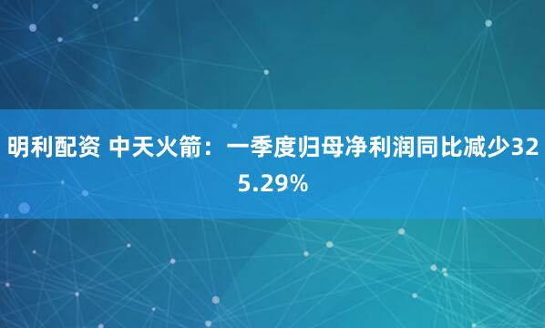 明利配资 中天火箭：一季度归母净利润同比减少325.29%
