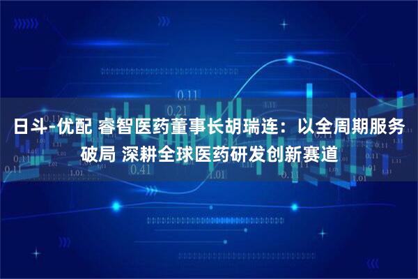 日斗-优配 睿智医药董事长胡瑞连：以全周期服务破局 深耕全球医药研发创新赛道