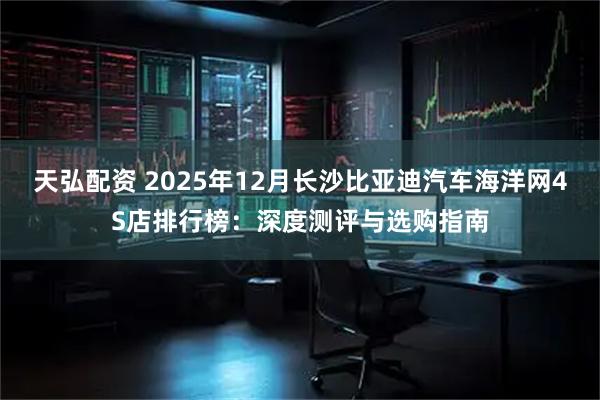 天弘配资 2025年12月长沙比亚迪汽车海洋网4S店排行榜：深度测评与选购指南