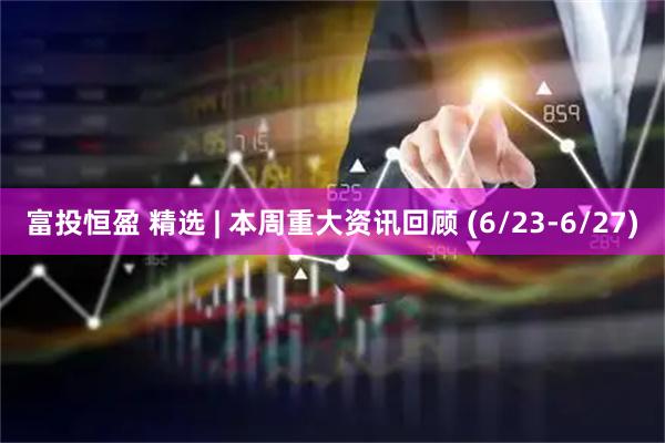 富投恒盈 精选 | 本周重大资讯回顾 (6/23-6/27)