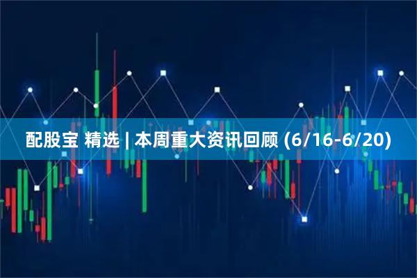 配股宝 精选 | 本周重大资讯回顾 (6/16-6/20)
