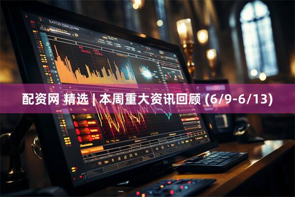 配资网 精选 | 本周重大资讯回顾 (6/9-6/13)